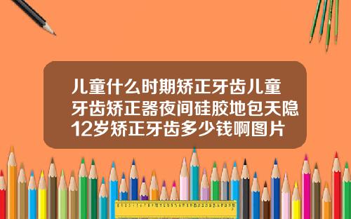 儿童什么时期矫正牙齿儿童牙齿矫正器夜间硅胶地包天隐12岁矫正牙齿多少钱啊图片