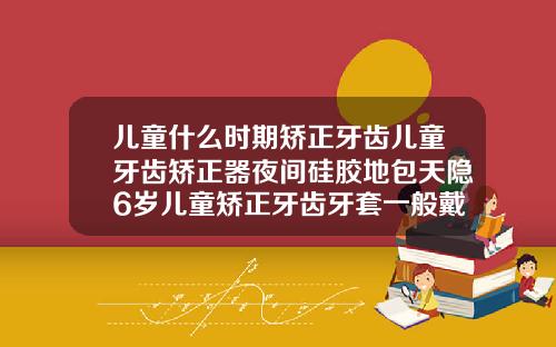 儿童什么时期矫正牙齿儿童牙齿矫正器夜间硅胶地包天隐6岁儿童矫正牙齿牙套一般戴多久