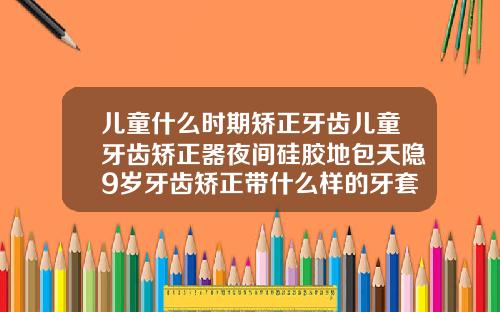 儿童什么时期矫正牙齿儿童牙齿矫正器夜间硅胶地包天隐9岁牙齿矫正带什么样的牙套图片
