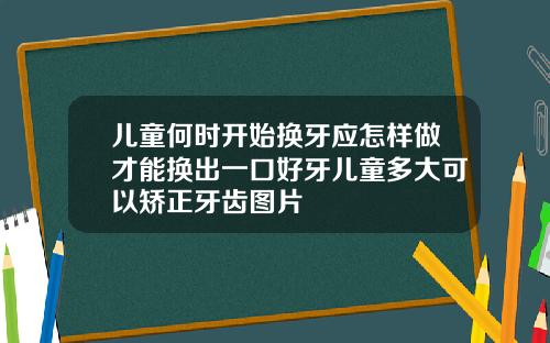 儿童何时开始换牙应怎样做才能换出一口好牙儿童多大可以矫正牙齿图片