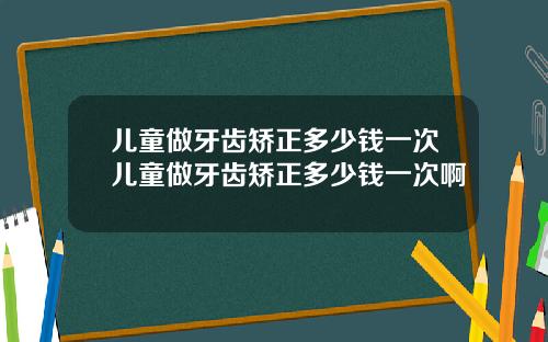 儿童做牙齿矫正多少钱一次儿童做牙齿矫正多少钱一次啊