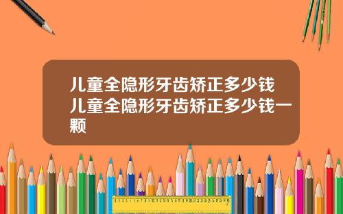 儿童全隐形牙齿矫正多少钱儿童全隐形牙齿矫正多少钱一颗
