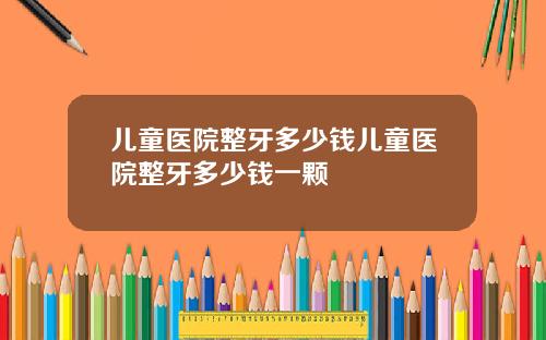 儿童医院整牙多少钱儿童医院整牙多少钱一颗