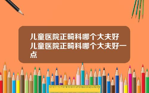 儿童医院正畸科哪个大夫好儿童医院正畸科哪个大夫好一点