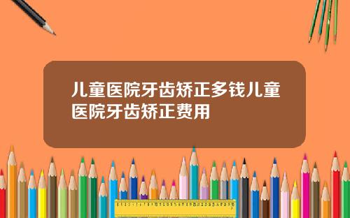 儿童医院牙齿矫正多钱儿童医院牙齿矫正费用