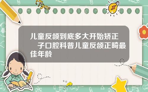 儿童反颌到底多大开始矫正葉子口腔科普儿童反颌正畸最佳年龄