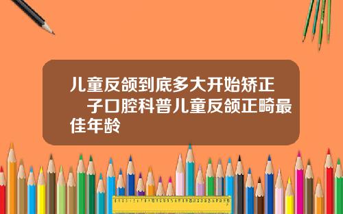 儿童反颌到底多大开始矫正葉子口腔科普儿童反颌正畸最佳年龄