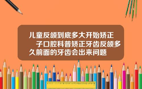 儿童反颌到底多大开始矫正葉子口腔科普矫正牙齿反颌多久前面的牙齿会出来问题