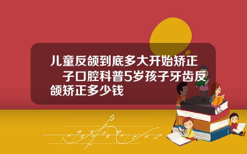 儿童反颌到底多大开始矫正葉子口腔科普5岁孩子牙齿反颌矫正多少钱