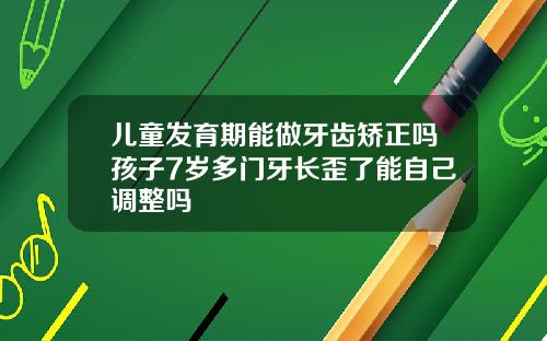 儿童发育期能做牙齿矫正吗孩子7岁多门牙长歪了能自己调整吗