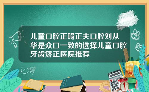 儿童口腔正畸正夫口腔刘从华是众口一致的选择儿童口腔牙齿矫正医院推荐