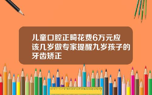 儿童口腔正畸花费6万元应该几岁做专家提醒九岁孩子的牙齿矫正