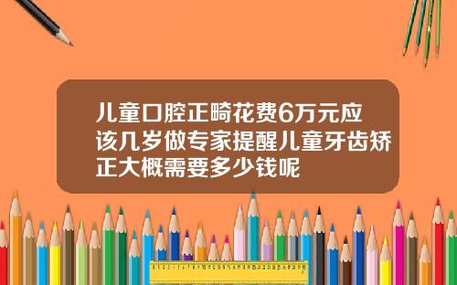 儿童口腔正畸花费6万元应该几岁做专家提醒儿童牙齿矫正大概需要多少钱呢