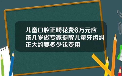 儿童口腔正畸花费6万元应该几岁做专家提醒儿童牙齿纠正大约要多少钱费用