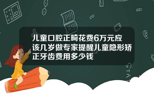 儿童口腔正畸花费6万元应该几岁做专家提醒儿童隐形矫正牙齿费用多少钱