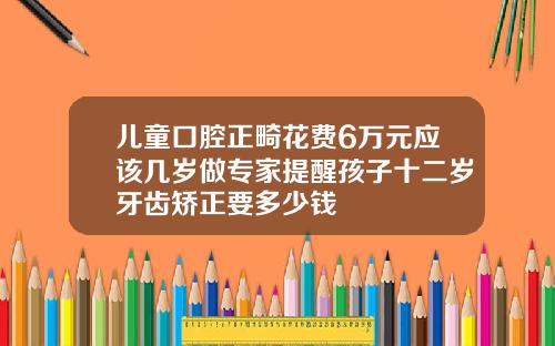 儿童口腔正畸花费6万元应该几岁做专家提醒孩子十二岁牙齿矫正要多少钱