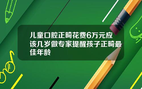 儿童口腔正畸花费6万元应该几岁做专家提醒孩子正畸最佳年龄