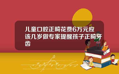 儿童口腔正畸花费6万元应该几岁做专家提醒孩子正畸牙齿