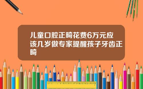 儿童口腔正畸花费6万元应该几岁做专家提醒孩子牙齿正畸