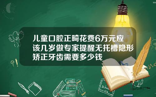 儿童口腔正畸花费6万元应该几岁做专家提醒无托槽隐形矫正牙齿需要多少钱