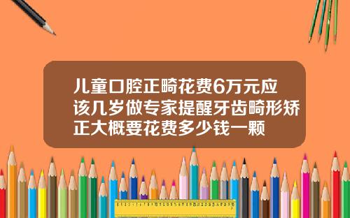 儿童口腔正畸花费6万元应该几岁做专家提醒牙齿畸形矫正大概要花费多少钱一颗
