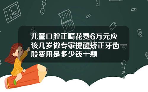 儿童口腔正畸花费6万元应该几岁做专家提醒矫正牙齿一般费用是多少钱一颗