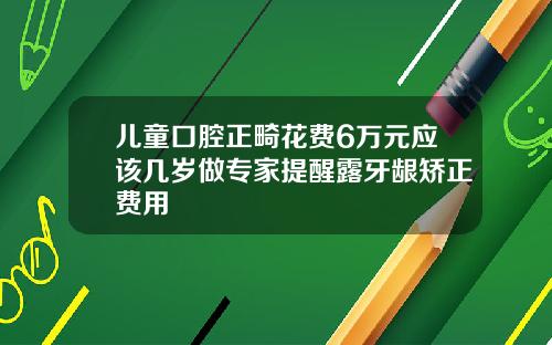 儿童口腔正畸花费6万元应该几岁做专家提醒露牙龈矫正费用
