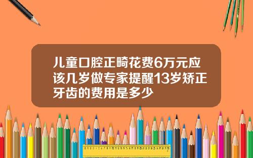 儿童口腔正畸花费6万元应该几岁做专家提醒13岁矫正牙齿的费用是多少