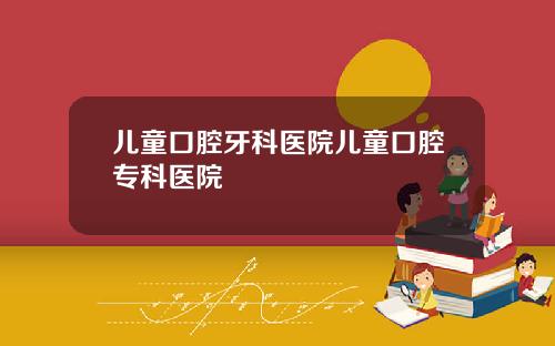 儿童口腔牙科医院儿童口腔专科医院