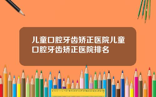 儿童口腔牙齿矫正医院儿童口腔牙齿矫正医院排名