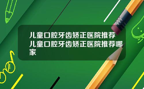 儿童口腔牙齿矫正医院推荐儿童口腔牙齿矫正医院推荐哪家