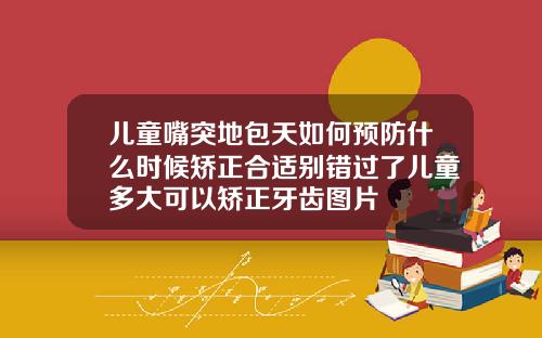 儿童嘴突地包天如何预防什么时候矫正合适别错过了儿童多大可以矫正牙齿图片