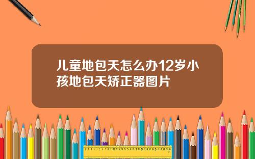 儿童地包天怎么办12岁小孩地包天矫正器图片