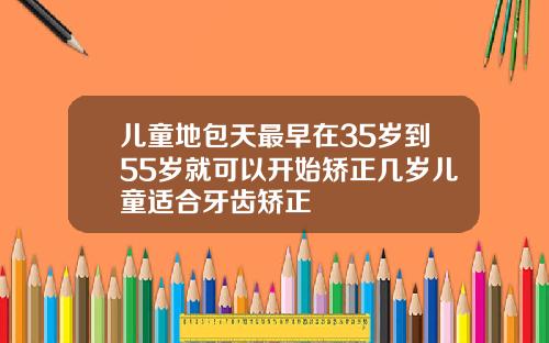 儿童地包天最早在35岁到55岁就可以开始矫正几岁儿童适合牙齿矫正