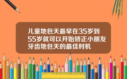 儿童地包天最早在35岁到55岁就可以开始矫正小朋友牙齿地包天的最佳时机