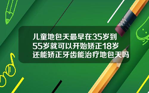 儿童地包天最早在35岁到55岁就可以开始矫正18岁还能矫正牙齿能治疗地包天吗
