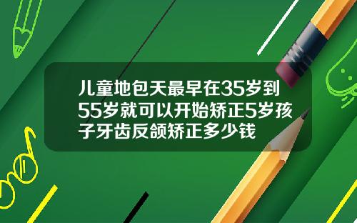 儿童地包天最早在35岁到55岁就可以开始矫正5岁孩子牙齿反颌矫正多少钱