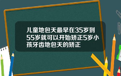 儿童地包天最早在35岁到55岁就可以开始矫正5岁小孩牙齿地包天的矫正