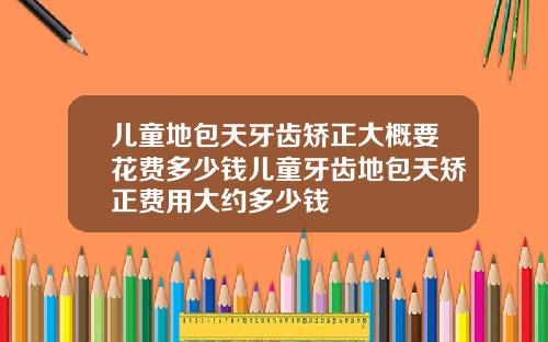 儿童地包天牙齿矫正大概要花费多少钱儿童牙齿地包天矫正费用大约多少钱