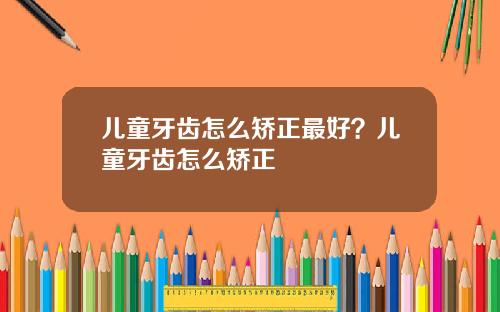 儿童牙齿怎么矫正最好？儿童牙齿怎么矫正