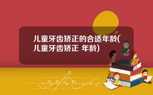 儿童牙齿矫正的合适年龄(儿童牙齿矫正 年龄)