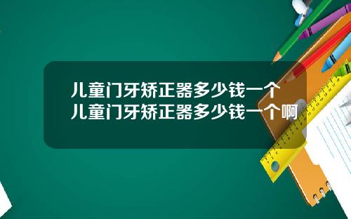 儿童门牙矫正器多少钱一个儿童门牙矫正器多少钱一个啊