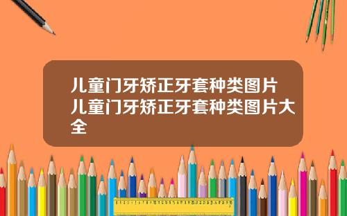 儿童门牙矫正牙套种类图片儿童门牙矫正牙套种类图片大全