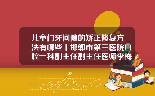 儿童门牙间隙的矫正修复方法有哪些丨邯郸市第三医院口腔一科副主任副主任医师李梅霞门牙有缝最好的解决方法