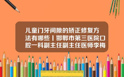 儿童门牙间隙的矫正修复方法有哪些丨邯郸市第三医院口腔一科副主任副主任医师李梅霞门牙有缝矫正