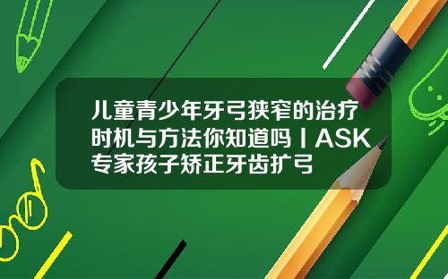 儿童青少年牙弓狭窄的治疗时机与方法你知道吗丨ASK专家孩子矫正牙齿扩弓