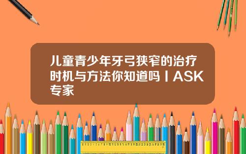 儿童青少年牙弓狭窄的治疗时机与方法你知道吗丨ASK专家