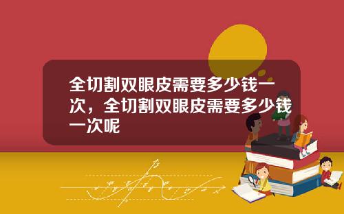 全切割双眼皮需要多少钱一次，全切割双眼皮需要多少钱一次呢