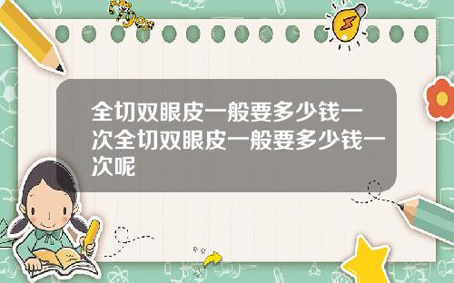 全切双眼皮一般要多少钱一次全切双眼皮一般要多少钱一次呢