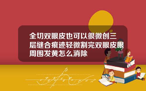 全切双眼皮也可以很微创三层缝合痕迹轻微割完双眼皮眼周围发黄怎么消除